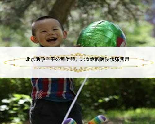 北京助孕产子公司供卵，北京家圆医院供卵费用