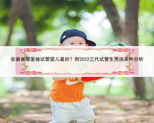 安徽省哪里做试管婴儿最好？附2022三代试管生男孩条件分析