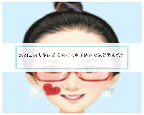 2024云南大学附属医院可以申请供卵做试管婴儿吗？
