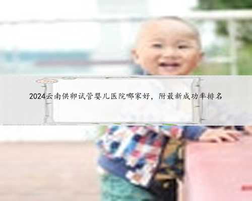 2024云南供卵试管婴儿医院哪家好，附最新成功率排名